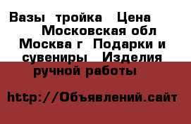 Вазы  тройка › Цена ­ 5 000 - Московская обл., Москва г. Подарки и сувениры » Изделия ручной работы   